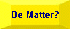 Be Matter?